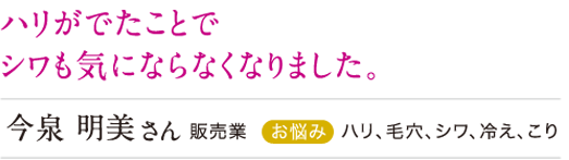 ハリがでたことでシワもきにならなくなりました。
今泉明美さん ハリ、毛穴、シワ、冷え、こり