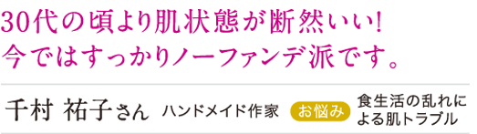 30代の頃より肌の状態が断然いい!いまではすっかりノーファンで派です。
千村裕子さん 食生活の乱れによる肌トラブル