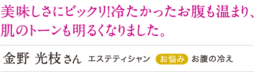 美味しさにビックリ!冷たかったお腹も温まり、肌のトーンも明るくなりました。
金野光枝さん お腹の冷え